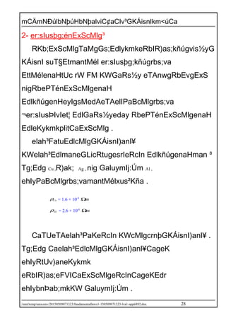 mCÄmNÐúlbNþúHbNþalviC¢aCIv³GKÁisnIkm<úCa
2- er:sIusþg;énExScMlg³
RKb;ExScMlgTaMgGs;EdlykmkeRbIR)as;kñúgvis½yG
KÁisnI suT§EtmantMél er:sIusþg;kñúgrbs;va
EttMélenaHtUc rW FM KWGaRs½y eTAnwgRbEvgExS
nigRbePTénExScMlgenaH
EdlkñúgenHeyIgsMedAeTAelIPaBcMlgrbs;va
¬er:sIusÞIvIet¦ EdlGaRs½yeday RbePTénExScMlgenaH
EdleKykmkplitCaExScMlg .
elah³FatuEdlcMlgGKÁisnI)anl¥
KWelah³EdlmaneGLicRtugesrIeRcIn EdlkñúgenaHman ³
Tg;Edg Cu ,R)ak; Ag , nig GaluymIj:Úm Al ,
ehIyPaBcMlgrbs;vamantMélxus²Kña .
Cuρ = 1.6 × 10-8
mΩ
Alρ = 2.6 × 10-8
mΩ
CaTUeTAelah³PaKeRcIn KWcMlgcrnþGKÁisnI)anl¥ .
Tg;Edg Caelah³EdlcMlgGKÁisnI)anl¥CageK
ehIyRtUv)aneKykmk
eRbIR)as;eFVICaExScMlgeRcInCageKEdr
ehIybnÞab;mkKW GaluymIj:Úm .
/mnt/temp/unoconv/20150509071323/fundamentallaws1-150509071323-lva1-app6892.doc 28
 