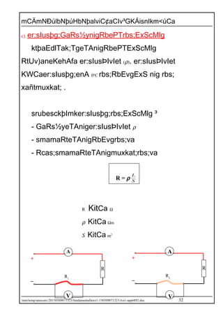 mCÄmNÐúlbNþúHbNþalviC¢aCIv³GKÁisnIkm<úCa
c). er:sIusþg;GaRs½ynigRbePTrbs;ExScMlg
ktþaEdlTak;TgeTAnigRbePTExScMlg
RtUv)aneKehAfa er:sIusÞIvIet (ρ). er:sIusÞIvIet
KWCaer:sIusþg;enA 0o
C rbs;RbEvgExS nig rbs;
xañtmuxkat; .
srubesckþImker:sIusþg;rbs;ExScMlg ³
- GaRs½yeTAniger:sIusÞIvIet ρ
- smamaRteTAnigRbEvgrbs;va
- Rcas;smamaRteTAnigmuxkat;rbs;va
R = ρ S
L
R KitCa Ω
ρ KitCa Ωm
S KitCa m2
/mnt/temp/unoconv/20150509071323/fundamentallaws1-150509071323-lva1-app6892.doc 32
A
R
R1
V
+
_
A
R2
V
+
_
R
 
