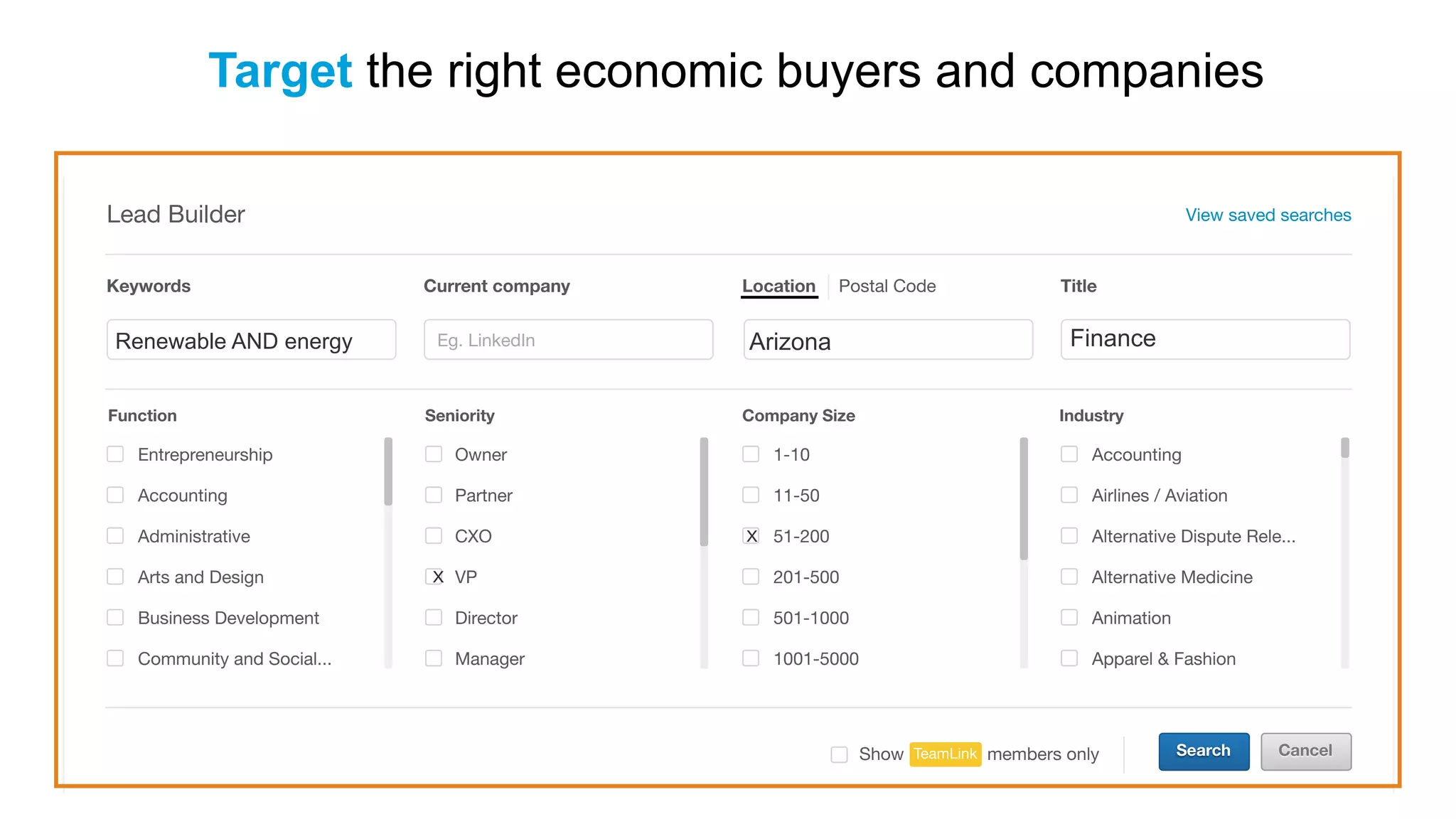 Search CancelTeamLink members onlyShow
Lead Builder View saved searches
Current company TitleLocation Postal Code
Eg. LinkedIn Eg. Vice PresidentEg. San Francisco bay area
Function Seniority Company Size Industry
Entrepreneurship
Accounting
Administrative
Arts and Design
Business Development
Community and Social...
Owner
Partner
CXO
VP
Director
Manager
1-10
11-50
51-200
201-500
501-1000
1001-5000
Accounting
Airlines / Aviation
Alternative Dispute Rele...
Alternative Medicine
Animation
Apparel & Fashion
Keywords
Eg. Big DataRenewable AND energy Arizona Finance
x
x
Target the right economic buyers and companies
 