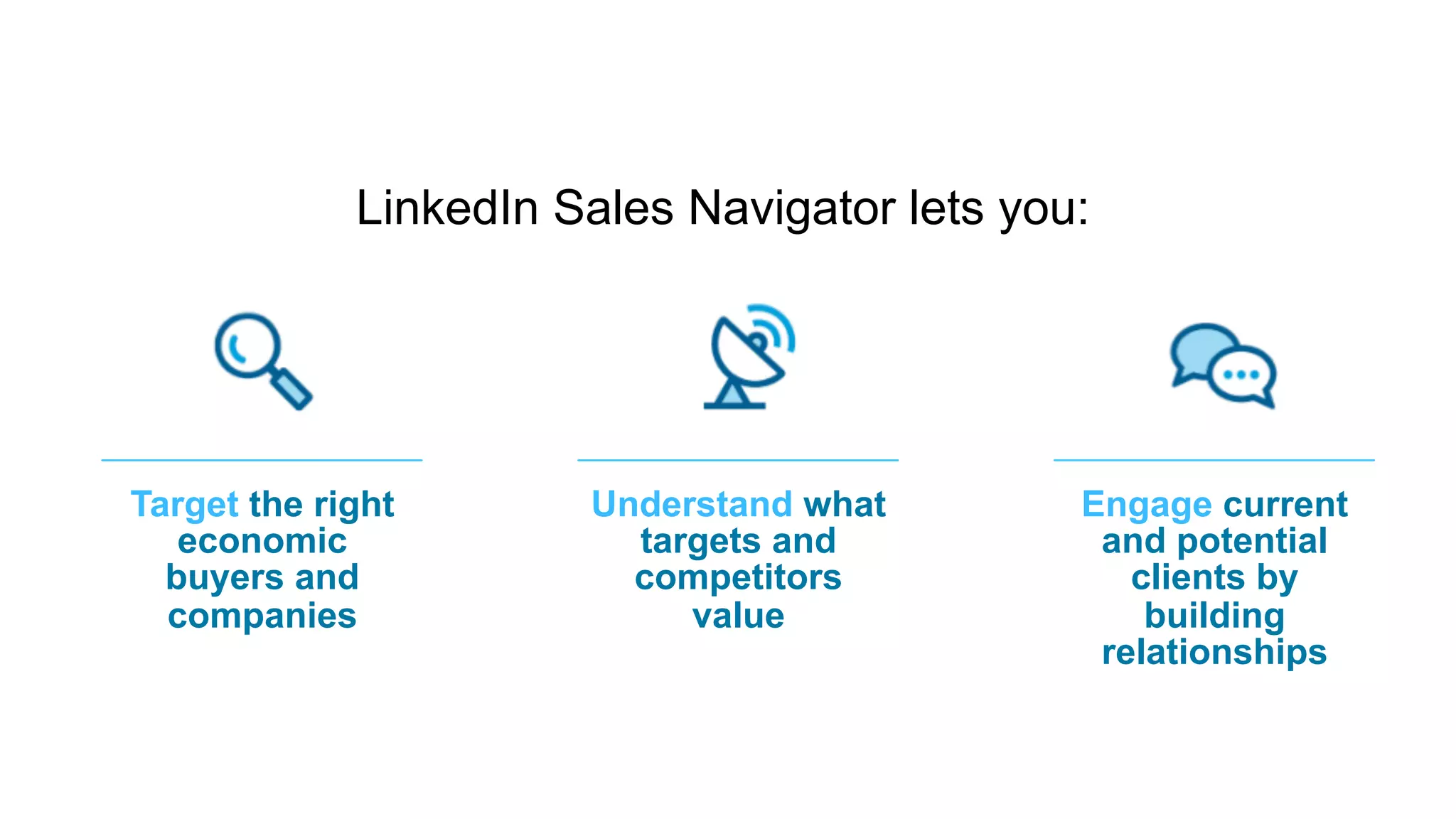 Be the most effective platform
for marketers to engage
with professionals
​ LinkedIn Sales Navigator lets you:
Engage current
and potential
clients by
building
relationships
Target the right
economic
buyers and
companies
Understand what
targets and
competitors
value
 