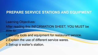 PREPARE SERVICE STATIONS AND EQUIPMENT
Learning Objectives:
After reading this INFORMATION SHEET, YOU MUST be
able to:
1.Identify tools and equipment for restaurant service.
2.Explain the use of different service wares.
3.Set-up a waiter's station.
 