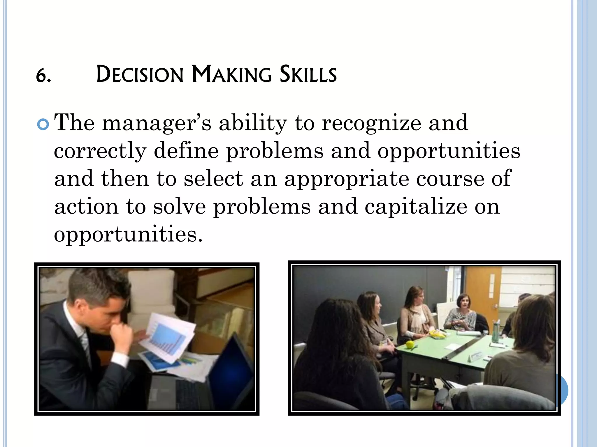 6. DECISION MAKING SKILLS
The manager’s ability to recognize and
correctly define problems and opportunities
and then to select an appropriate course of
action to solve problems and capitalize on
opportunities.