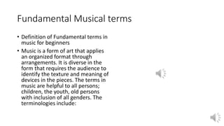 Fundamental Musical terms
• Definition of Fundamental terms in
music for beginners
• Music is a form of art that applies
an organized format through
arrangements. It is diverse in the
form that requires the audience to
identify the texture and meaning of
devices in the pieces. The terms in
music are helpful to all persons;
children, the youth, old persons
with inclusion of all genders. The
terminologies include:
 