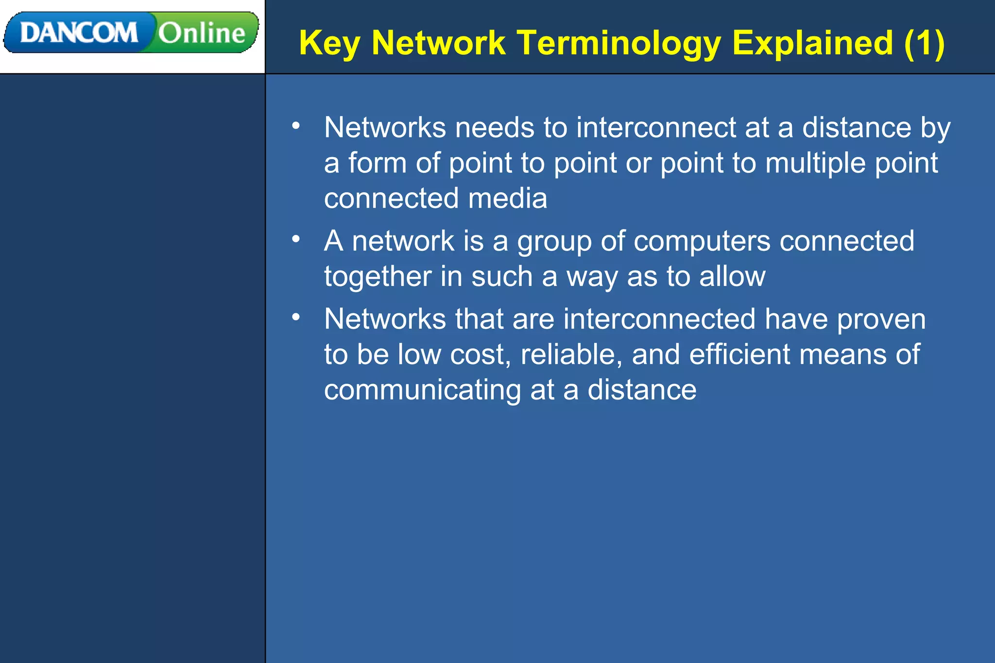 Key Network Terminology Explained (1) Networks needs to interconnect at a distance by a form of point to point or point to multiple point connected media A network is a group of computers connected together in such a way as to allow  Networks that are interconnected have proven to be low cost, reliable, and efficient means of communicating at a distance 