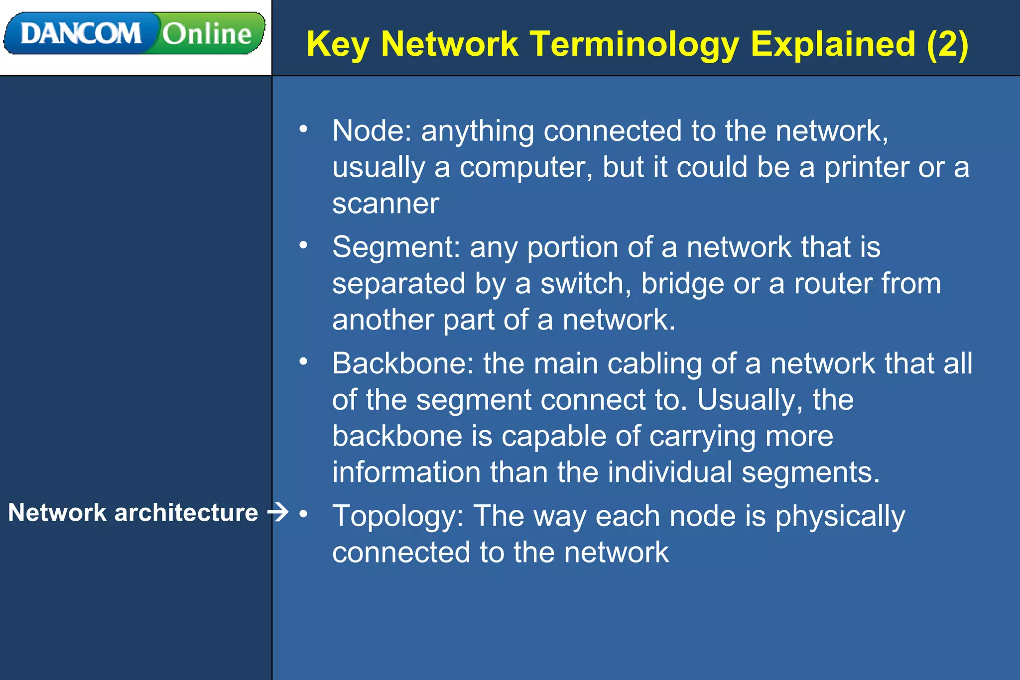 Key Network Terminology Explained (2) Node: anything connected to the network, usually a computer, but it could be a printer or a scanner Segment: any portion of a network that is separated by a switch, bridge or a router from another part of a network. Backbone: the main cabling of a network that all of the segment connect to. Usually, the backbone is capable of carrying more information than the individual segments.  Topology: The way each node is physically connected to the network Network architecture   