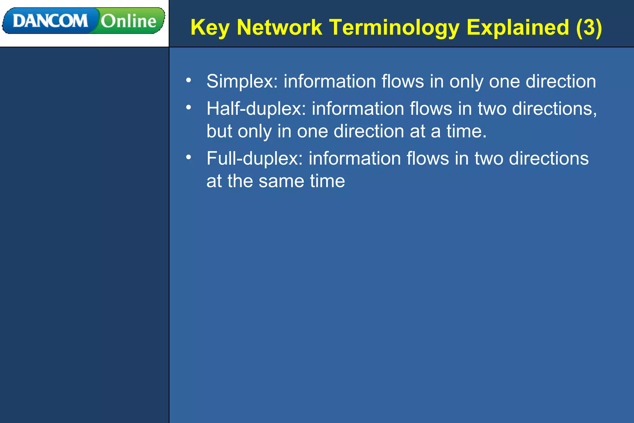 Key Network Terminology Explained (3) Simplex: information flows in only one direction Half-duplex: information flows in two directions, but only in one direction at a time. Full-duplex: information flows in two directions at the same time 