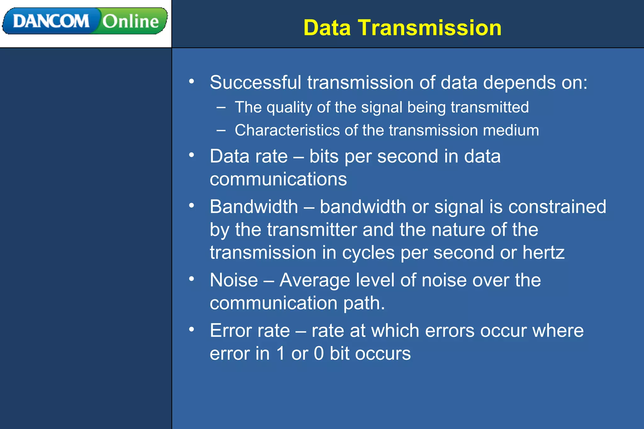 Data Transmission Successful transmission of data depends on: The quality of the signal being transmitted Characteristics of the transmission medium Data rate – bits per second in data communications Bandwidth – bandwidth or signal is constrained by the transmitter and the nature of the transmission in cycles per second or hertz Noise – Average level of noise over the communication path. Error rate – rate at which errors occur where error in 1 or 0 bit occurs 
