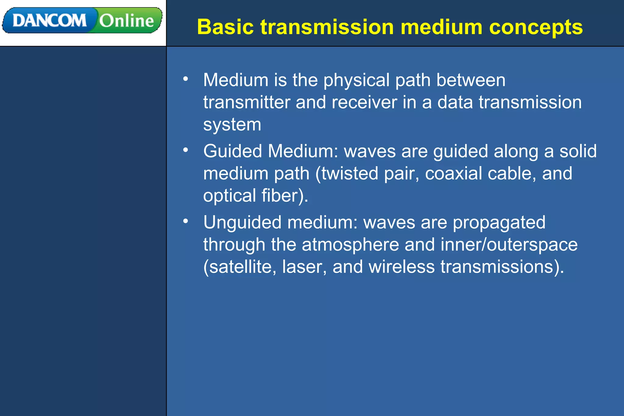 Basic transmission medium concepts Medium is the physical path between transmitter and receiver in a data transmission system Guided Medium: waves are guided along a solid medium path (twisted pair, coaxial cable, and optical fiber). Unguided medium: waves are propagated through the atmosphere and inner/outerspace (satellite, laser, and wireless transmissions). 