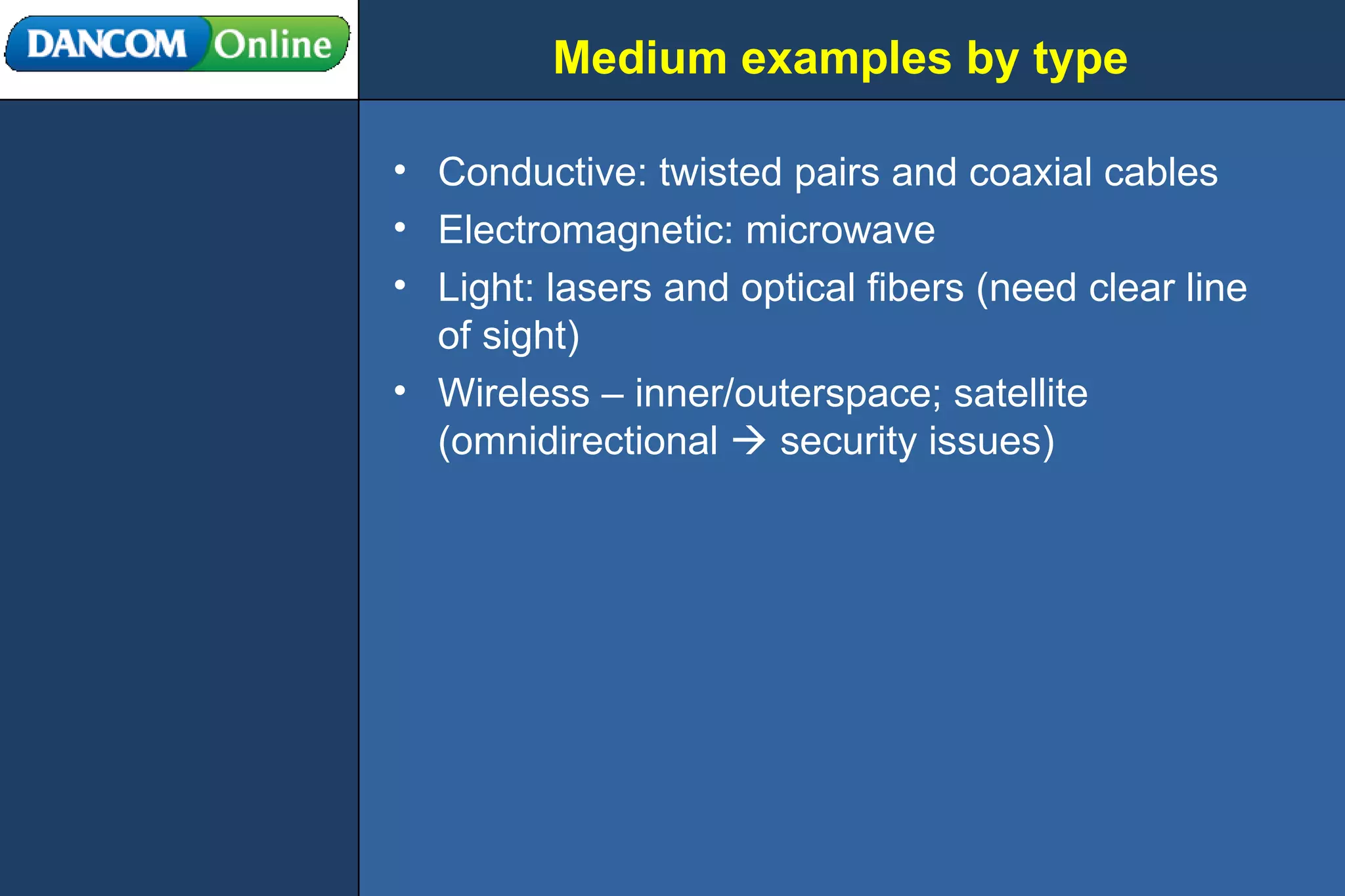 Medium examples by type Conductive: twisted pairs and coaxial cables Electromagnetic: microwave Light: lasers and optical fibers (need clear line of sight) Wireless – inner/outerspace; satellite (omnidirectional    security issues) 