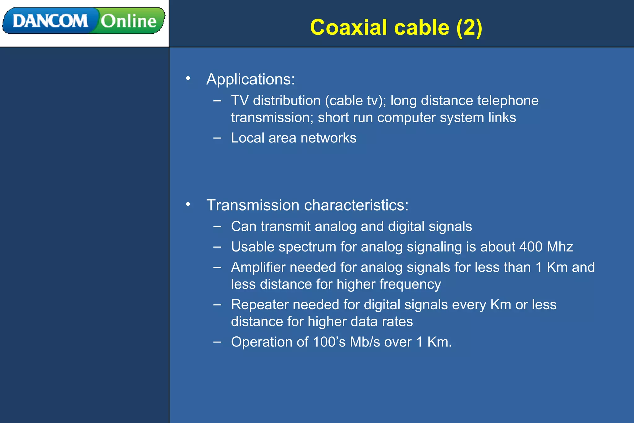 Coaxial cable (2) Applications: TV distribution (cable tv); long distance telephone transmission; short run computer system links Local area networks Transmission characteristics: Can transmit analog and digital signals Usable spectrum for analog signaling is about 400 Mhz Amplifier needed for analog signals for less than 1 Km and less distance for higher frequency Repeater needed for digital signals every Km or less distance for higher data rates Operation of 100’s Mb/s over 1 Km. 