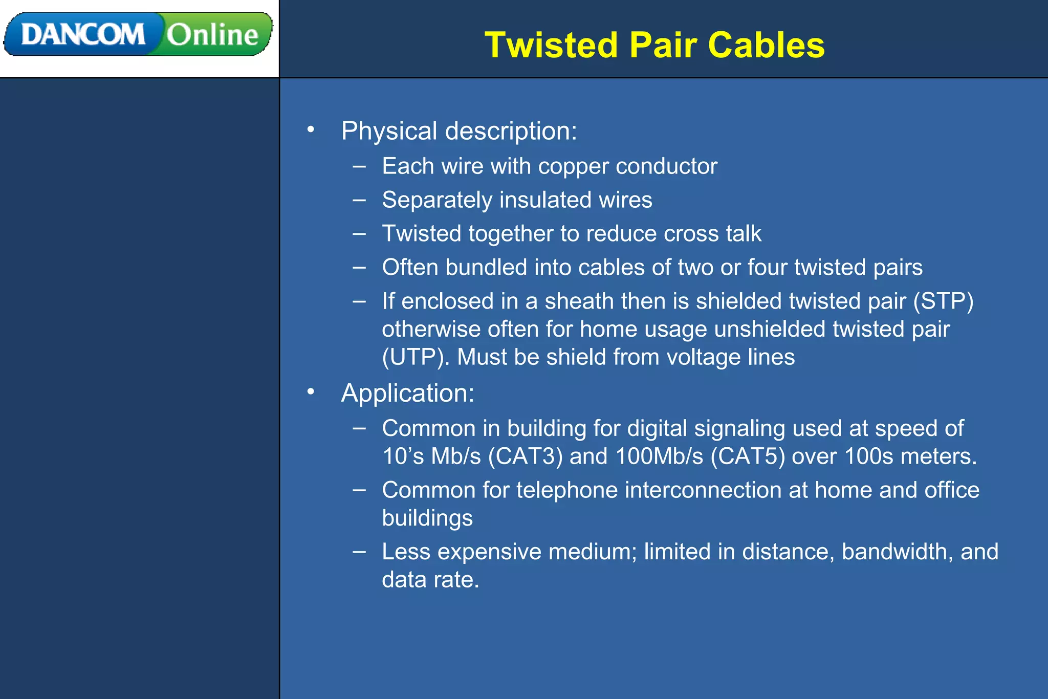 Twisted Pair Cables Physical description: Each wire with copper conductor Separately insulated wires Twisted together to reduce cross talk Often bundled into cables of two or four twisted pairs If enclosed in a sheath then is shielded twisted pair (STP) otherwise often for home usage unshielded twisted pair (UTP). Must be shield from voltage lines Application: Common in building for digital signaling used at speed of 10’s Mb/s (CAT3) and 100Mb/s (CAT5) over 100s meters.  Common for telephone interconnection at home and office buildings Less expensive medium; limited in distance, bandwidth, and data rate.  