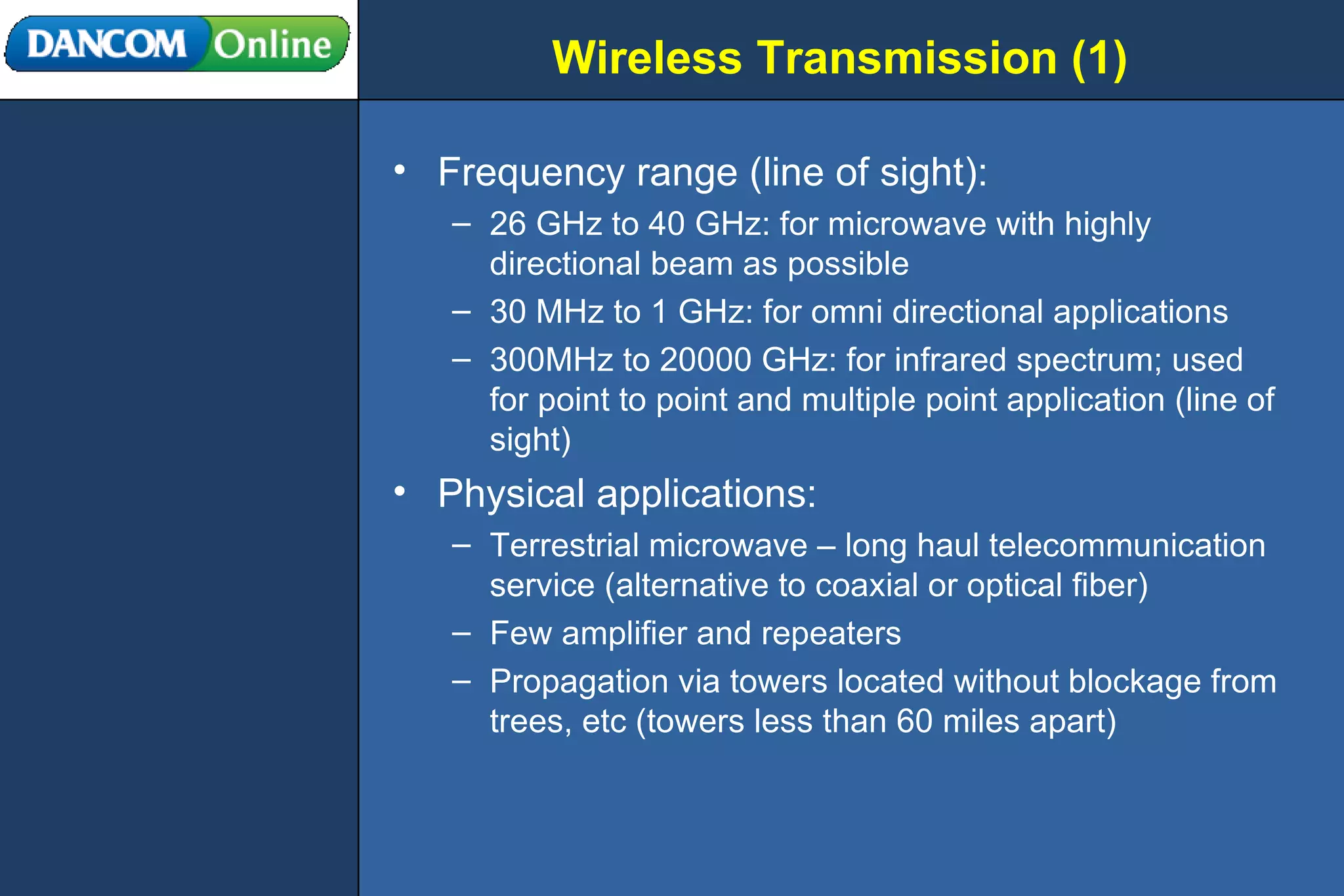 Wireless Transmission (1) Frequency range (line of sight): 26 GHz to 40 GHz: for microwave with highly directional beam as possible 30 MHz to 1 GHz: for omni directional applications 300MHz to 20000 GHz: for infrared spectrum; used for point to point and multiple point application (line of sight) Physical applications: Terrestrial microwave – long haul telecommunication service (alternative to coaxial or optical fiber) Few amplifier and repeaters Propagation via towers located without blockage from trees, etc (towers less than 60 miles apart) 
