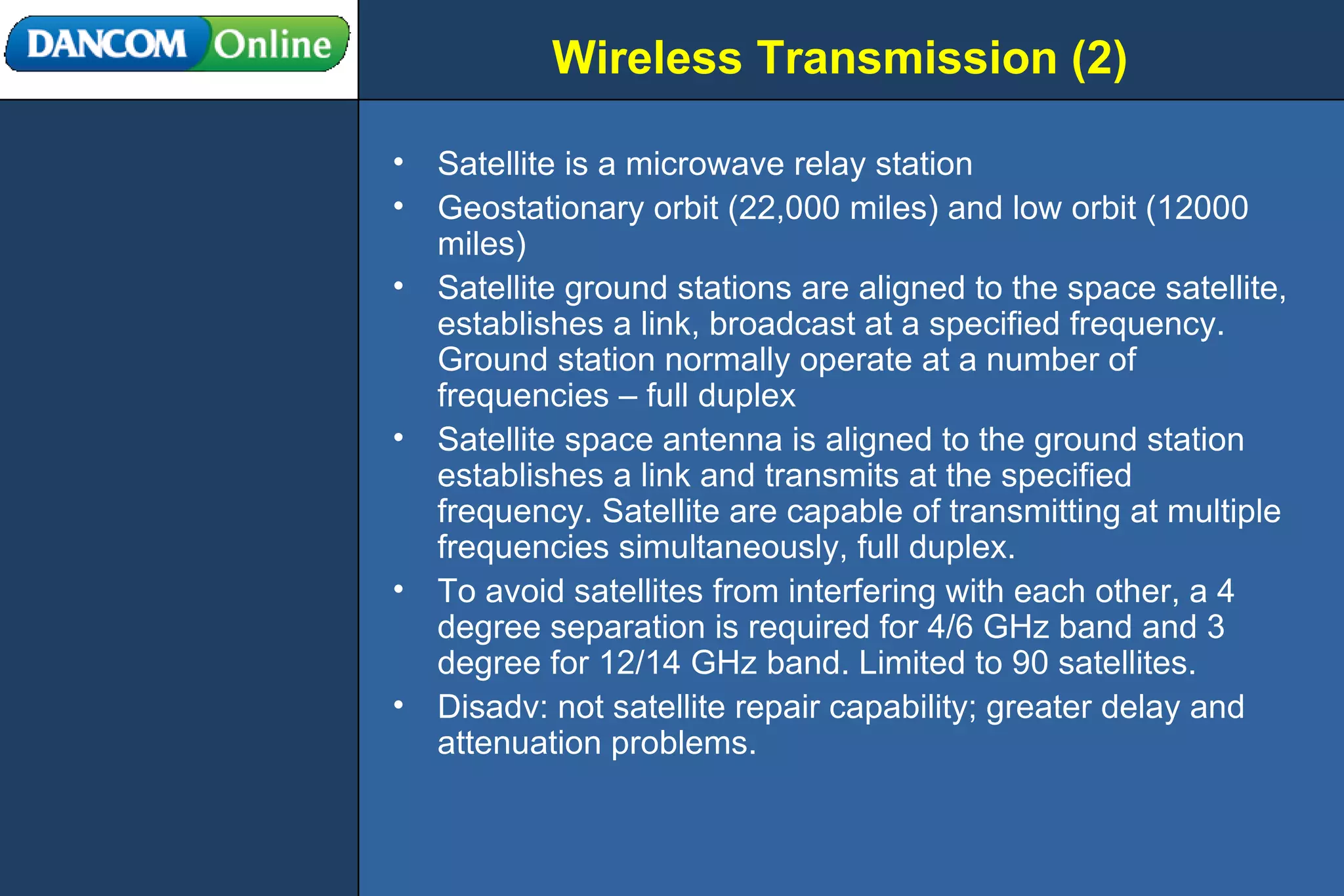 Wireless Transmission (2) Satellite is a microwave relay station Geostationary orbit (22,000 miles) and low orbit (12000 miles) Satellite ground stations are aligned to the space satellite, establishes a link, broadcast at a specified frequency. Ground station normally operate at a number of frequencies – full duplex Satellite space antenna is aligned to the ground station establishes a link and transmits at the specified frequency. Satellite are capable of transmitting at multiple frequencies simultaneously, full duplex. To avoid satellites from interfering with each other, a 4 degree separation is required for 4/6 GHz band and 3 degree for 12/14 GHz band. Limited to 90 satellites. Disadv: not satellite repair capability; greater delay and attenuation problems. 