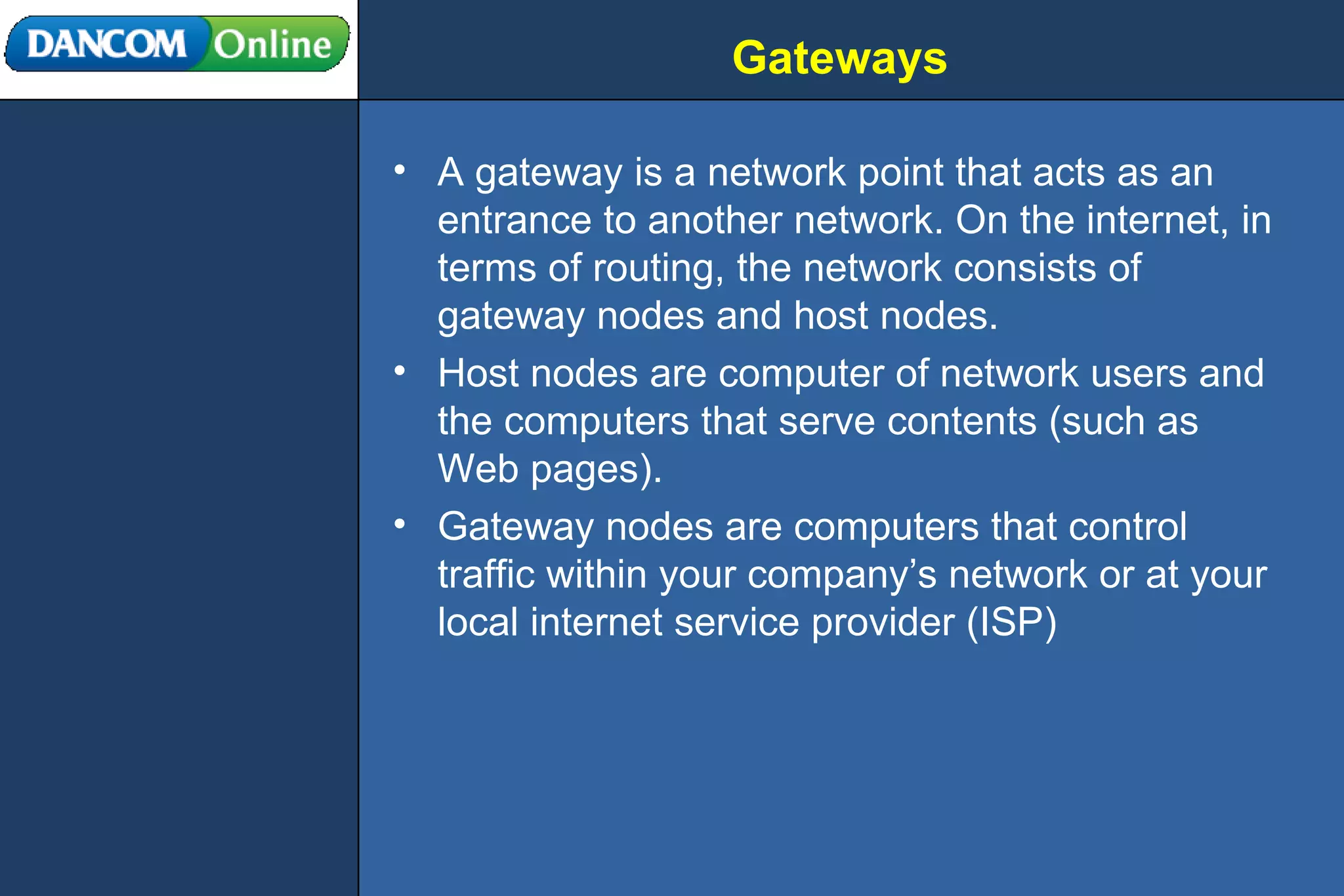 Gateways A gateway is a network point that acts as an entrance to another network. On the internet, in terms of routing, the network consists of gateway nodes and host nodes.  Host nodes are computer of network users and the computers that serve contents (such as Web pages). Gateway nodes are computers that control traffic within your company’s network or at your local internet service provider (ISP) 
