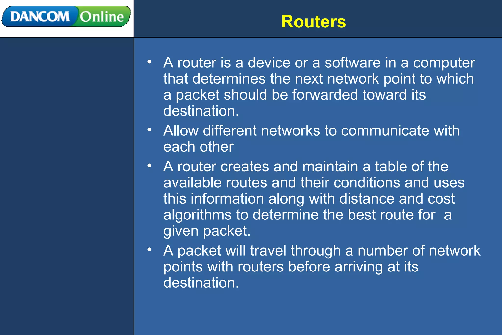 Routers A router is a device or a software in a computer that determines the next network point to which a packet should be forwarded toward its destination. Allow different networks to communicate with each other A router creates and maintain a table of the available routes and their conditions and uses this information along with distance and cost algorithms to determine the best route for  a given packet. A packet will travel through a number of network points with routers before arriving at its destination. 