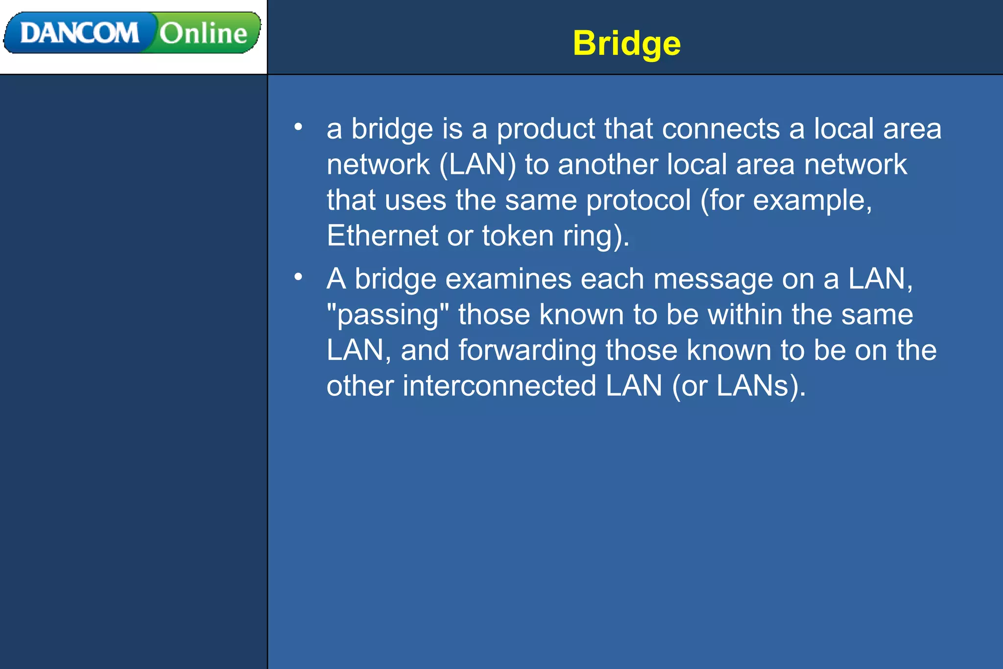 Bridge a bridge is a product that connects a local area network (LAN) to another local area network that uses the same protocol (for example, Ethernet or token ring). A bridge examines each message on a LAN, &quot;passing&quot; those known to be within the same LAN, and forwarding those known to be on the other interconnected LAN (or LANs). 