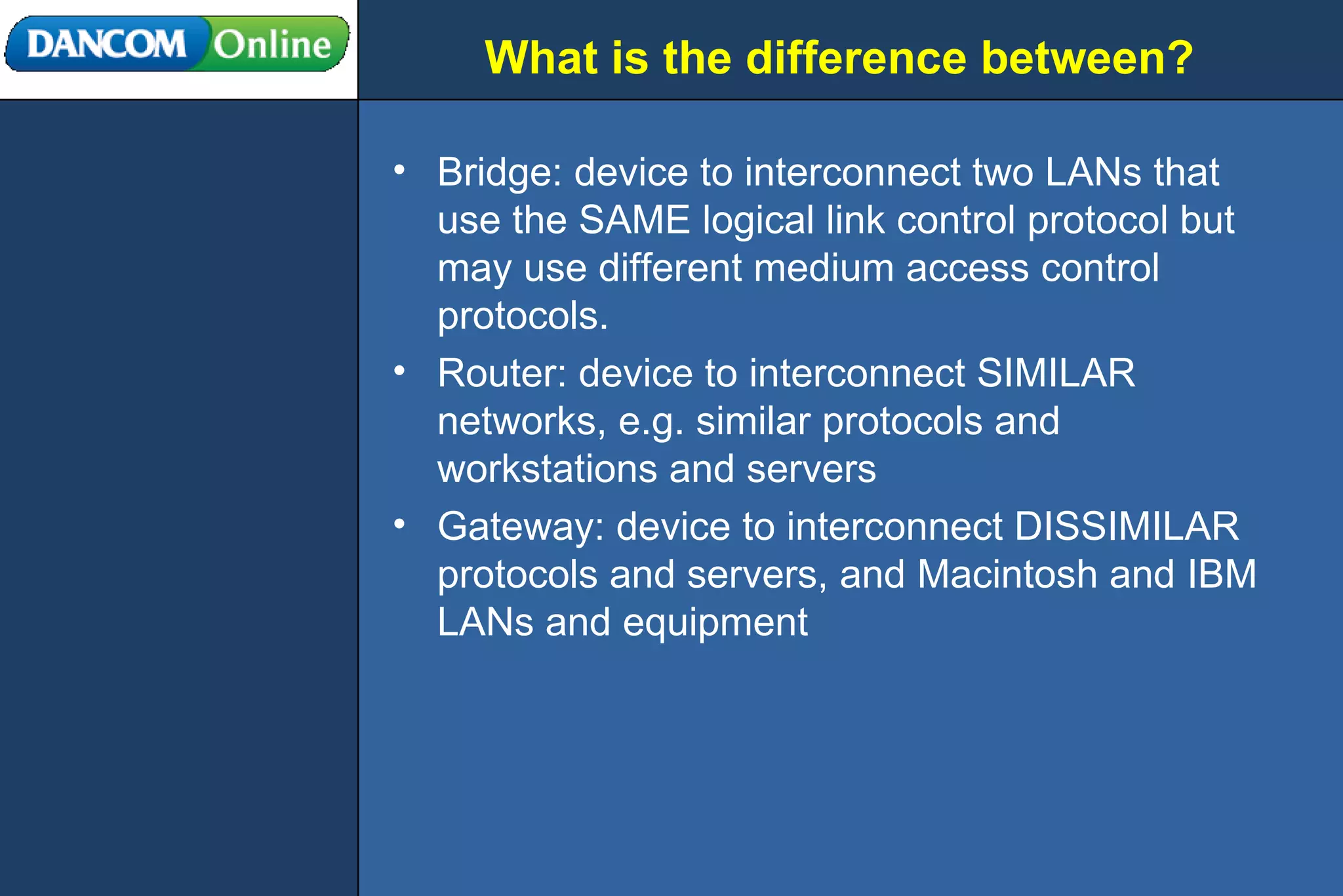 What is the difference between? Bridge: device to interconnect two LANs that use the SAME logical link control protocol but may use different medium access control protocols. Router: device to interconnect SIMILAR networks, e.g. similar protocols and workstations and servers Gateway: device to interconnect DISSIMILAR protocols and servers, and Macintosh and IBM LANs and equipment 