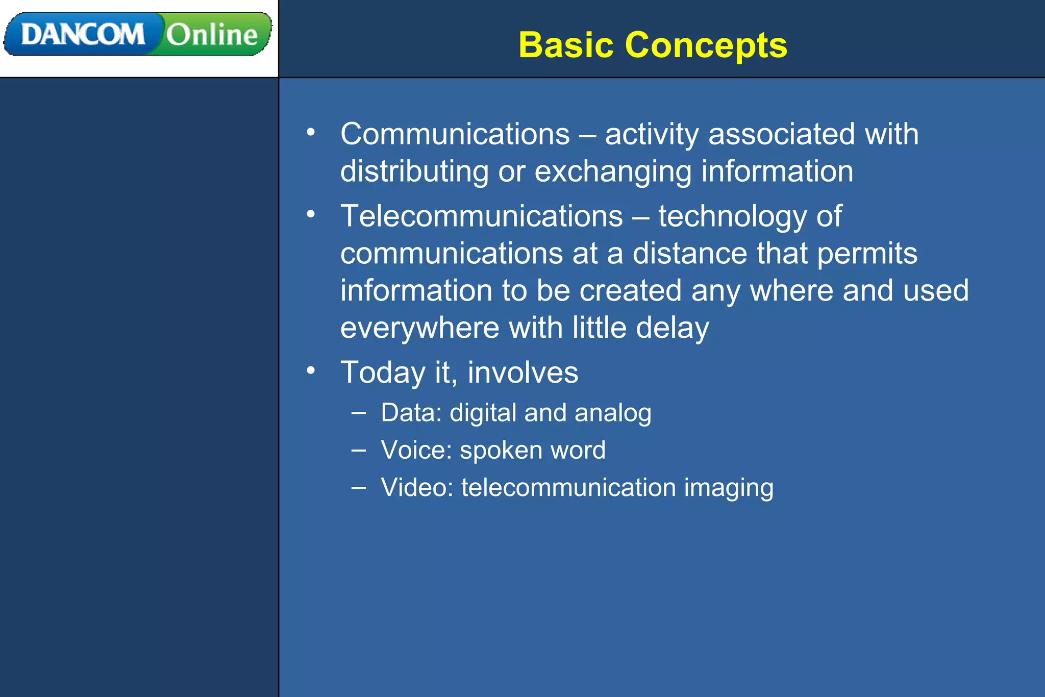 Basic Concepts Communications – activity associated with distributing or exchanging information Telecommunications – technology of communications at a distance that permits information to be created any where and used everywhere with little delay Today it, involves  Data: digital and analog Voice: spoken word Video: telecommunication imaging 