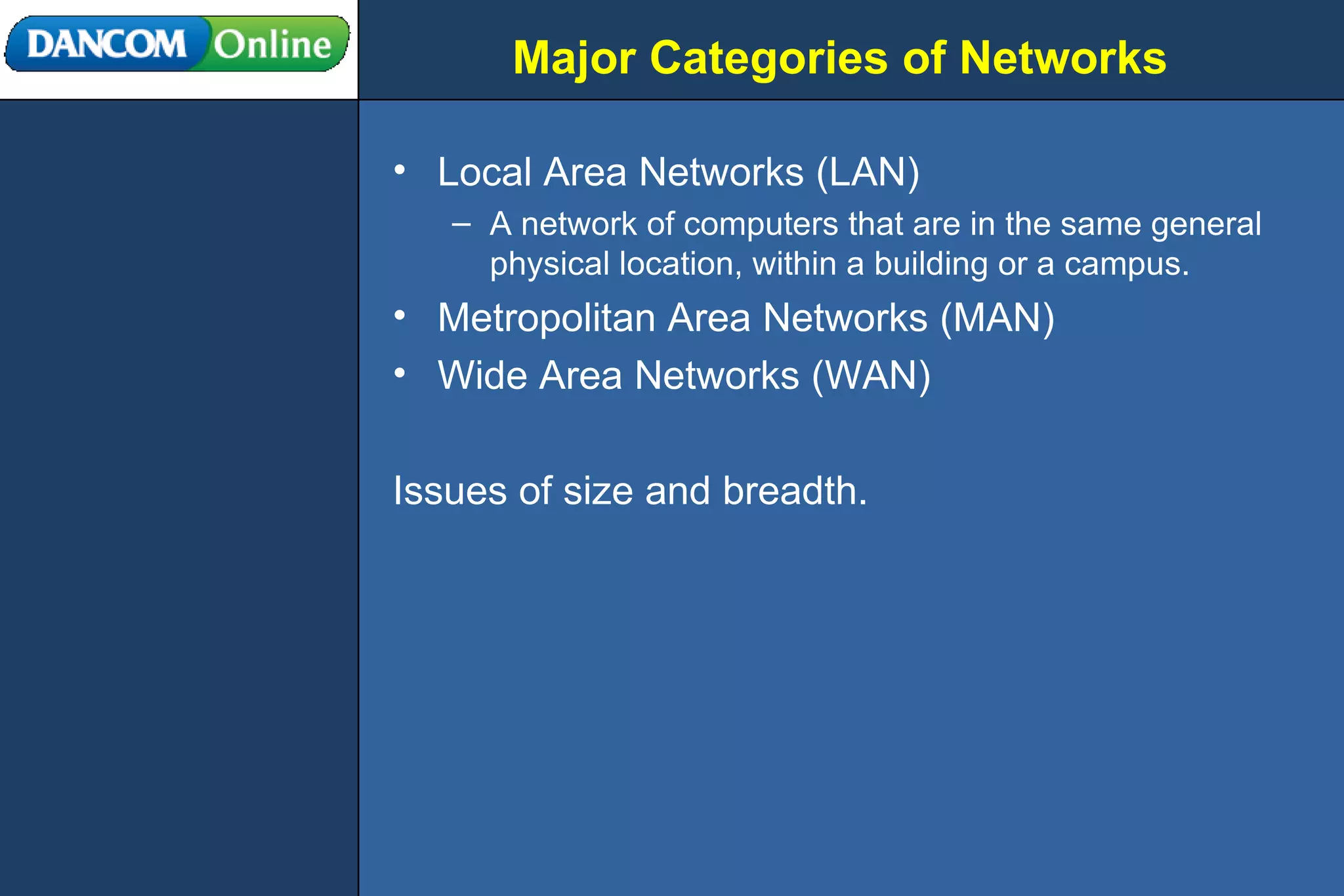 Major Categories of Networks Local Area Networks (LAN) A network of computers that are in the same general physical location, within a building or a campus.  Metropolitan Area Networks (MAN) Wide Area Networks (WAN) Issues of size and breadth. 