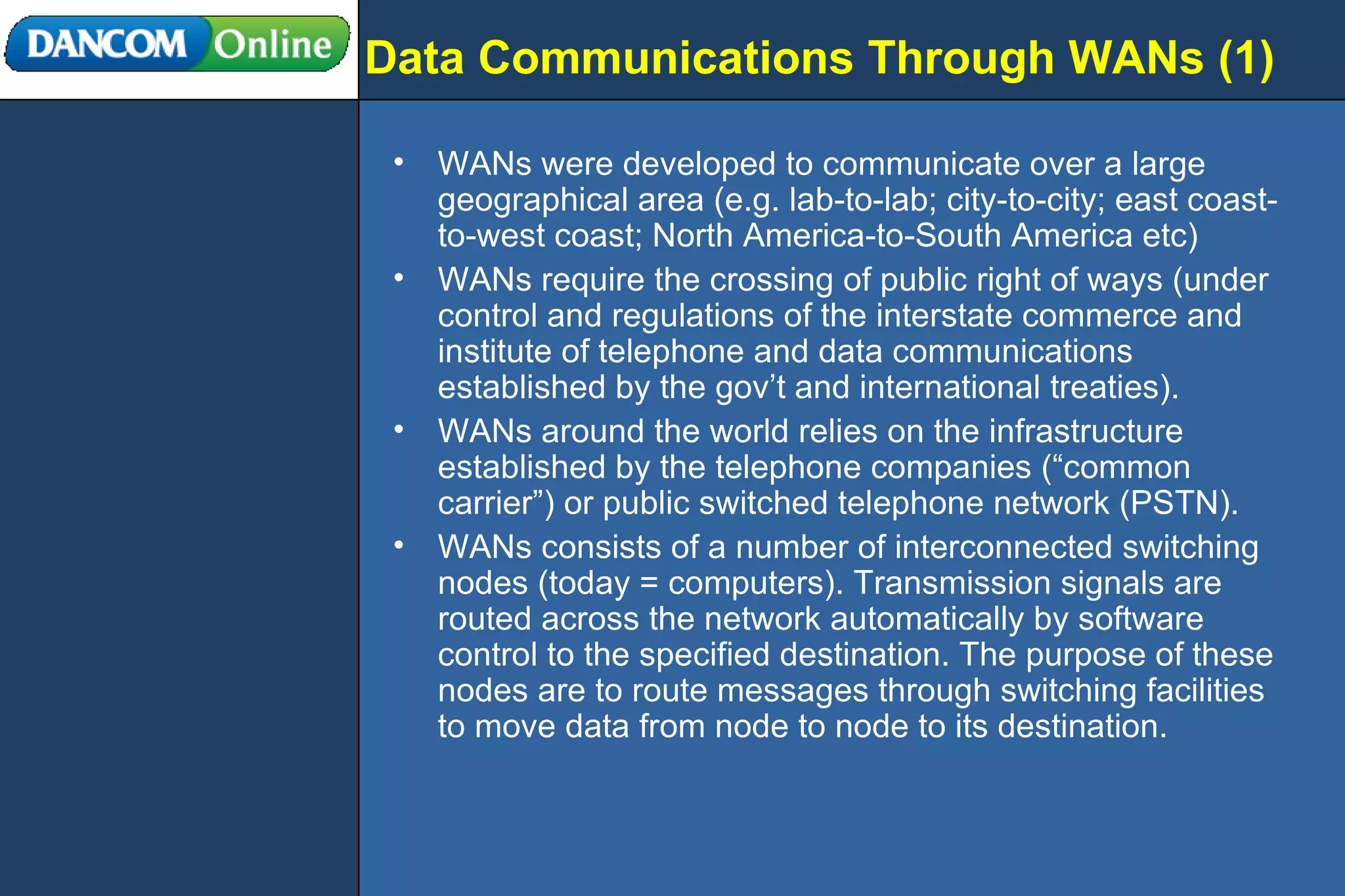 Data Communications Through WANs (1) WANs were developed to communicate over a large geographical area (e.g. lab-to-lab; city-to-city; east coast-to-west coast; North America-to-South America etc) WANs require the crossing of public right of ways (under control and regulations of the interstate commerce and institute of telephone and data communications established by the gov’t and international treaties). WANs around the world relies on the infrastructure established by the telephone companies (“common carrier”) or public switched telephone network (PSTN). WANs consists of a number of interconnected switching nodes (today = computers). Transmission signals are routed across the network automatically by software control to the specified destination. The purpose of these nodes are to route messages through switching facilities to move data from node to node to its destination. 