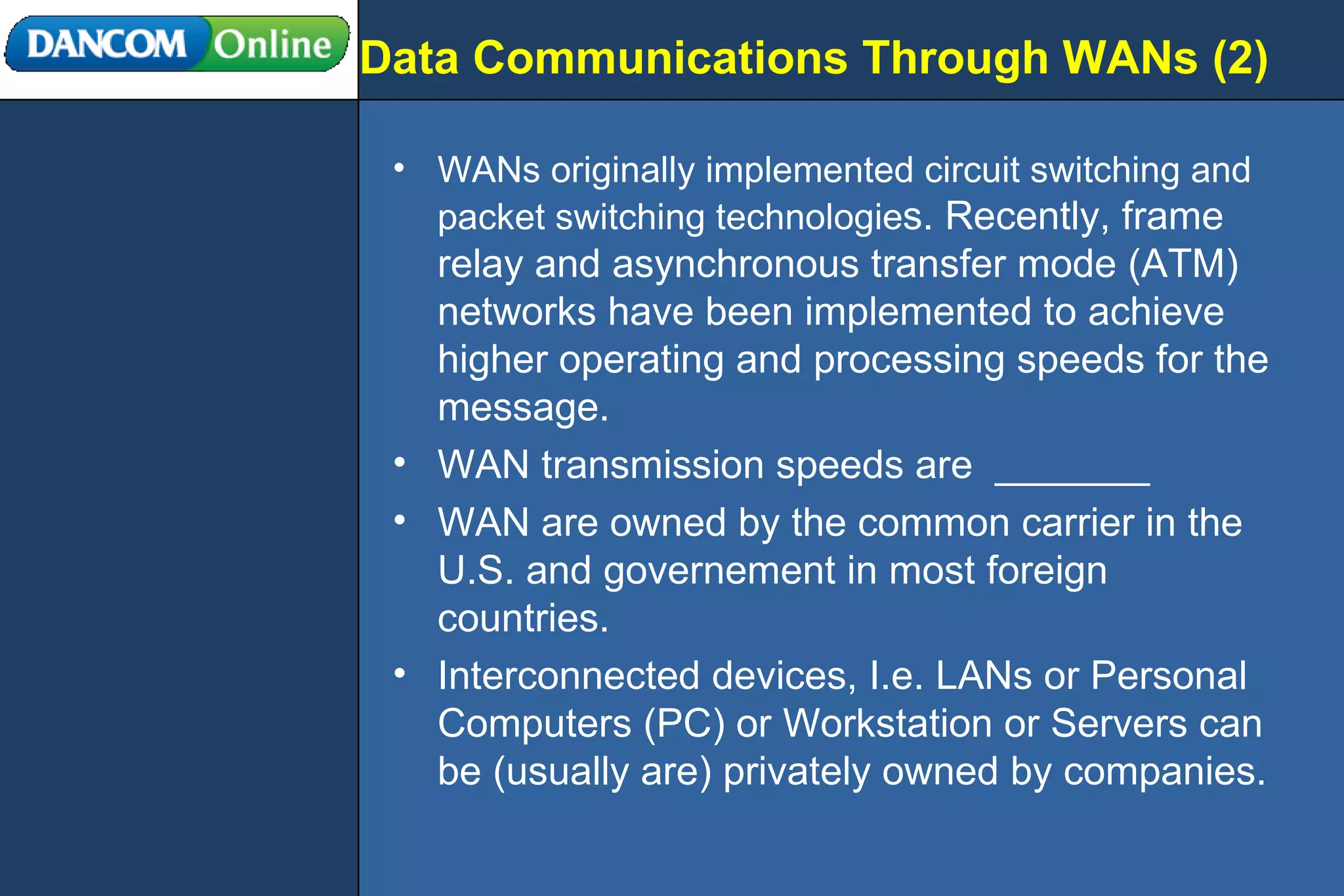 Data Communications Through WANs (2) WANs originally implemented circuit switching and packet switching technologie s. Recently, frame relay and asynchronous transfer mode (ATM) networks have been implemented to achieve higher operating and processing speeds for the message. WAN transmission speeds are  _______ WAN are owned by the common carrier in the U.S. and governement in most foreign countries. Interconnected devices, I.e. LANs or Personal Computers (PC) or Workstation or Servers can be (usually are) privately owned by companies. 