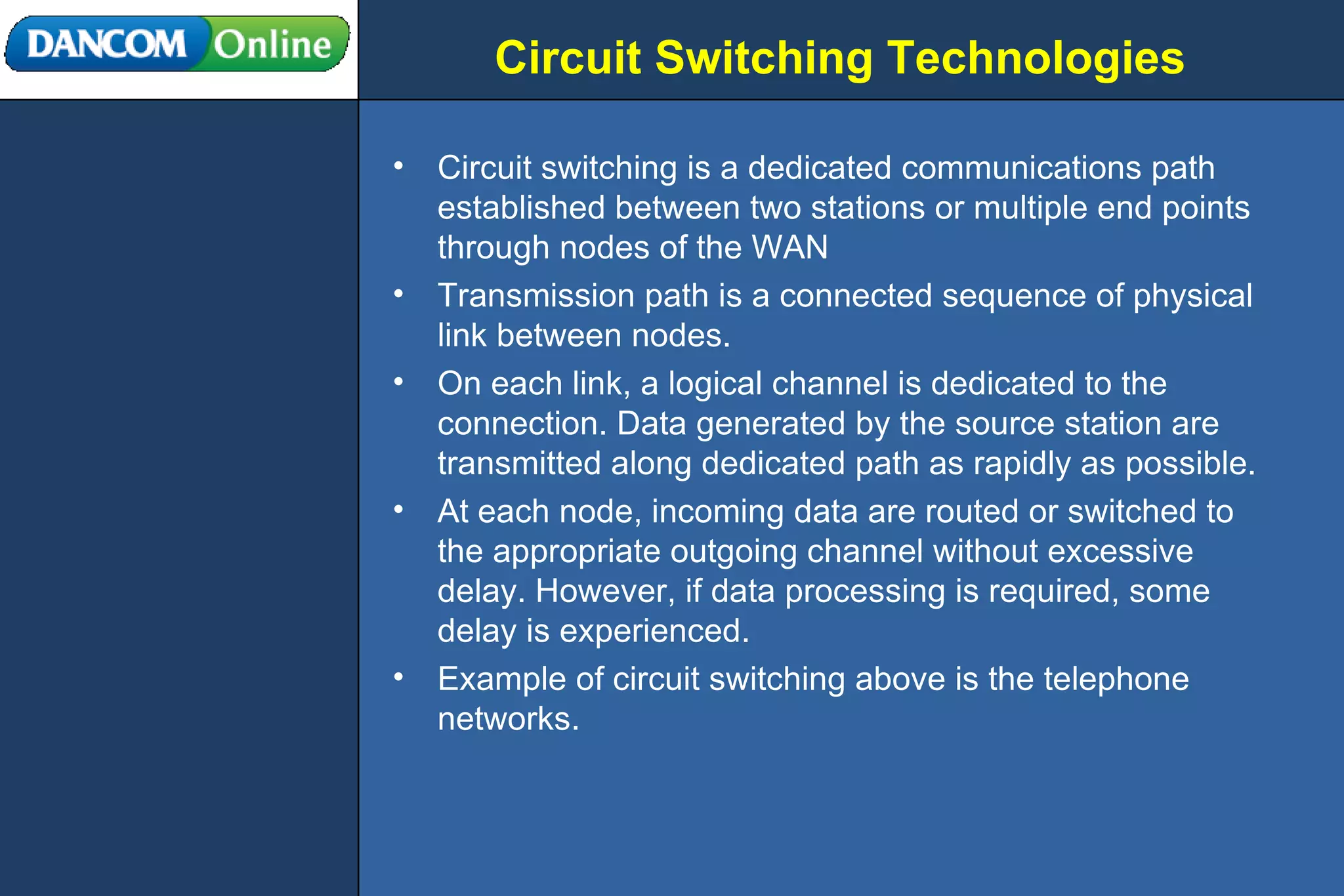 Circuit Switching Technologies Circuit switching is a dedicated communications path established between two stations or multiple end points through nodes of the WAN Transmission path is a connected sequence of physical link between nodes. On each link, a logical channel is dedicated to the connection. Data generated by the source station are transmitted along dedicated path as rapidly as possible. At each node, incoming data are routed or switched to the appropriate outgoing channel without excessive delay. However, if data processing is required, some delay is experienced. Example of circuit switching above is the telephone networks. 