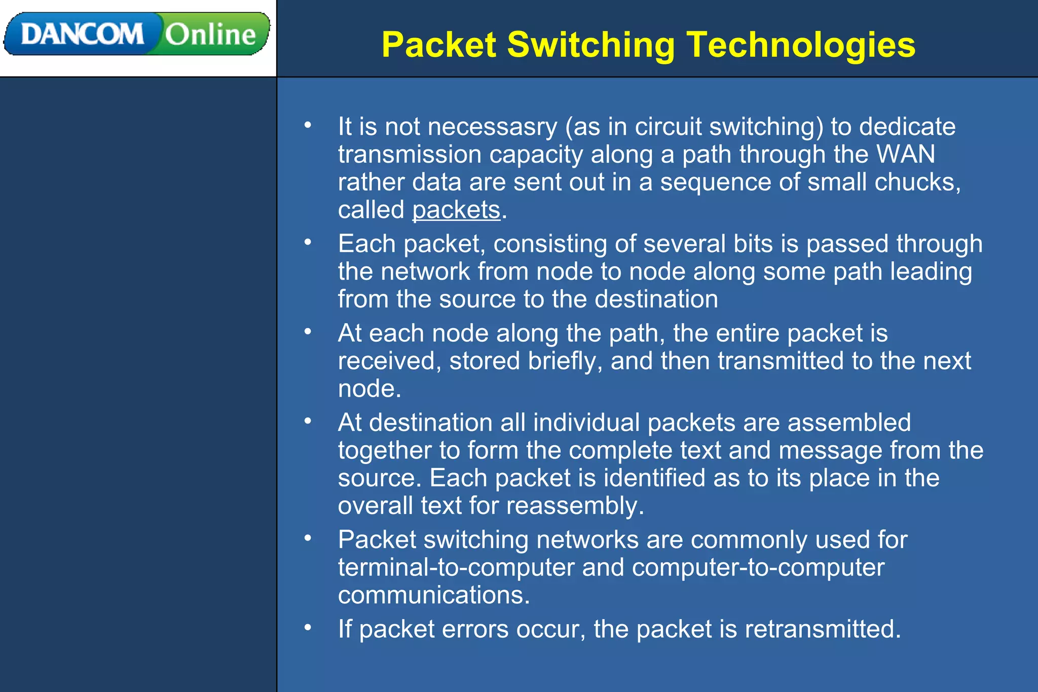 Packet Switching Technologies It is not necessasry (as in circuit switching) to dedicate transmission capacity along a path through the WAN rather data are sent out in a sequence of small chucks, called  packets . Each packet, consisting of several bits is passed through the network from node to node along some path leading from the source to the destination At each node along the path, the entire packet is received, stored briefly, and then transmitted to the next node. At destination all individual packets are assembled together to form the complete text and message from the source. Each packet is identified as to its place in the overall text for reassembly. Packet switching networks are commonly used for terminal-to-computer and computer-to-computer communications. If packet errors occur, the packet is retransmitted. 
