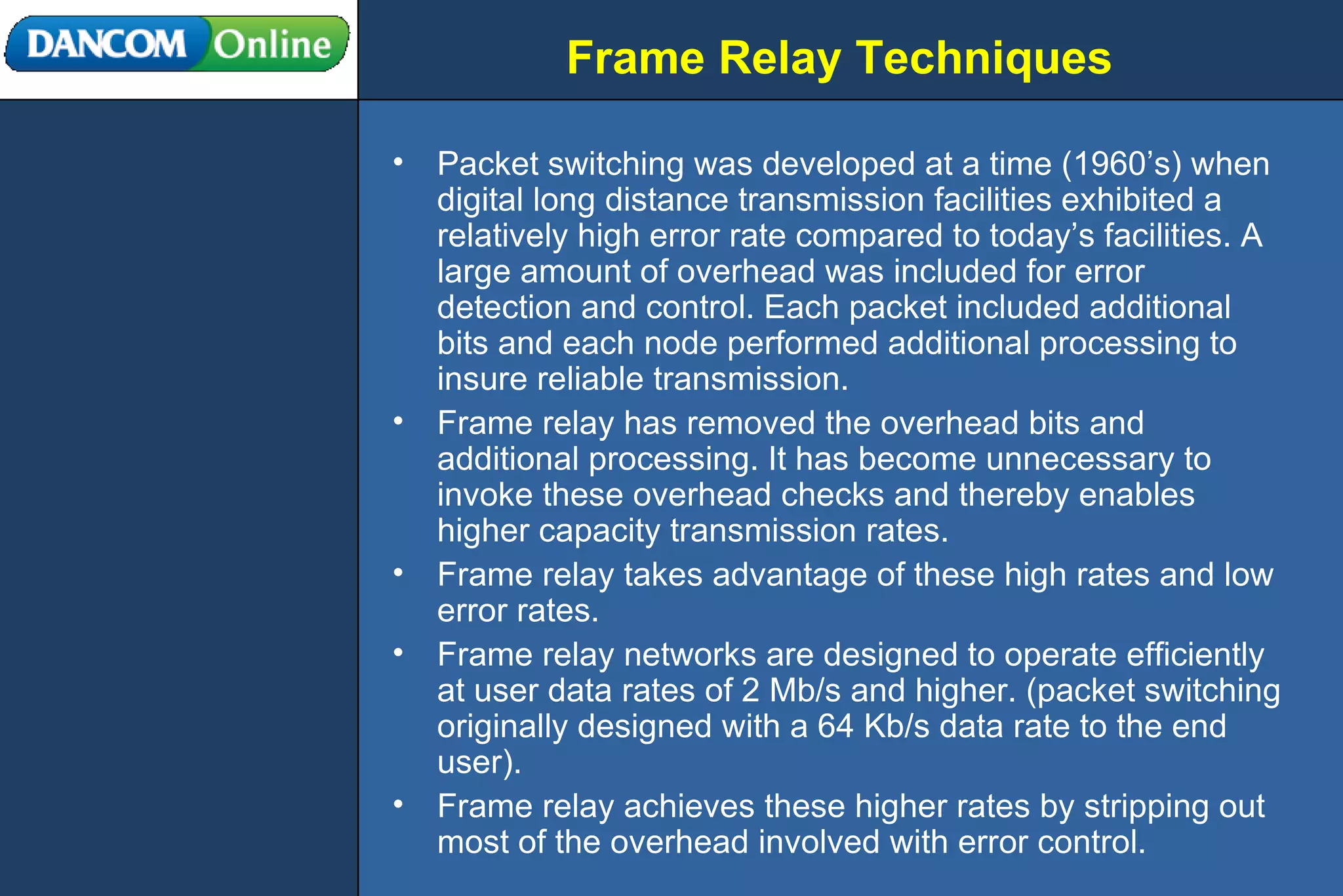 Frame Relay Techniques Packet switching was developed at a time (1960’s) when digital long distance transmission facilities exhibited a relatively high error rate compared to today’s facilities. A large amount of overhead was included for error detection and control. Each packet included additional bits and each node performed additional processing to insure reliable transmission. Frame relay has removed the overhead bits and additional processing. It has become unnecessary to invoke these overhead checks and thereby enables higher capacity transmission rates. Frame relay takes advantage of these high rates and low error rates. Frame relay networks are designed to operate efficiently at user data rates of 2 Mb/s and higher. (packet switching originally designed with a 64 Kb/s data rate to the end user). Frame relay achieves these higher rates by stripping out most of the overhead involved with error control. 