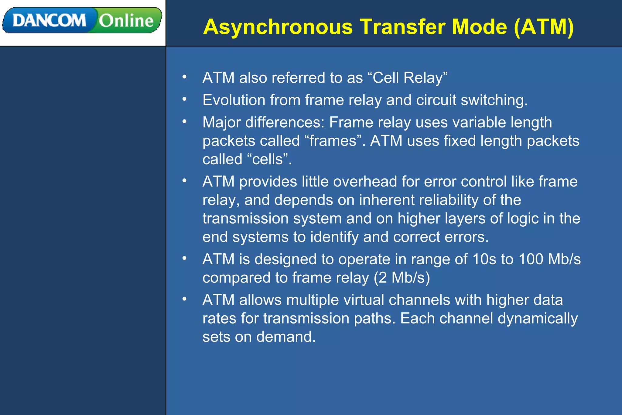 Asynchronous Transfer Mode (ATM) ATM also referred to as “Cell Relay” Evolution from frame relay and circuit switching. Major differences: Frame relay uses variable length packets called “frames”. ATM uses fixed length packets called “cells”. ATM provides little overhead for error control like frame relay, and depends on inherent reliability of the transmission system and on higher layers of logic in the end systems to identify and correct errors. ATM is designed to operate in range of 10s to 100 Mb/s compared to frame relay (2 Mb/s) ATM allows multiple virtual channels with higher data rates for transmission paths. Each channel dynamically sets on demand. 