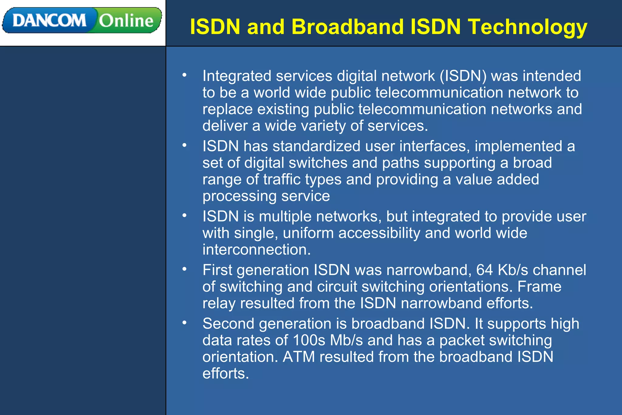 ISDN and Broadband ISDN Technology Integrated services digital network (ISDN) was intended to be a world wide public telecommunication network to replace existing public telecommunication networks and deliver a wide variety of services. ISDN has standardized user interfaces, implemented a set of digital switches and paths supporting a broad range of traffic types and providing a value added processing service ISDN is multiple networks, but integrated to provide user with single, uniform accessibility and world wide interconnection. First generation ISDN was narrowband, 64 Kb/s channel of switching and circuit switching orientations. Frame relay resulted from the ISDN narrowband efforts. Second generation is broadband ISDN. It supports high data rates of 100s Mb/s and has a packet switching orientation. ATM resulted from the broadband ISDN efforts. 