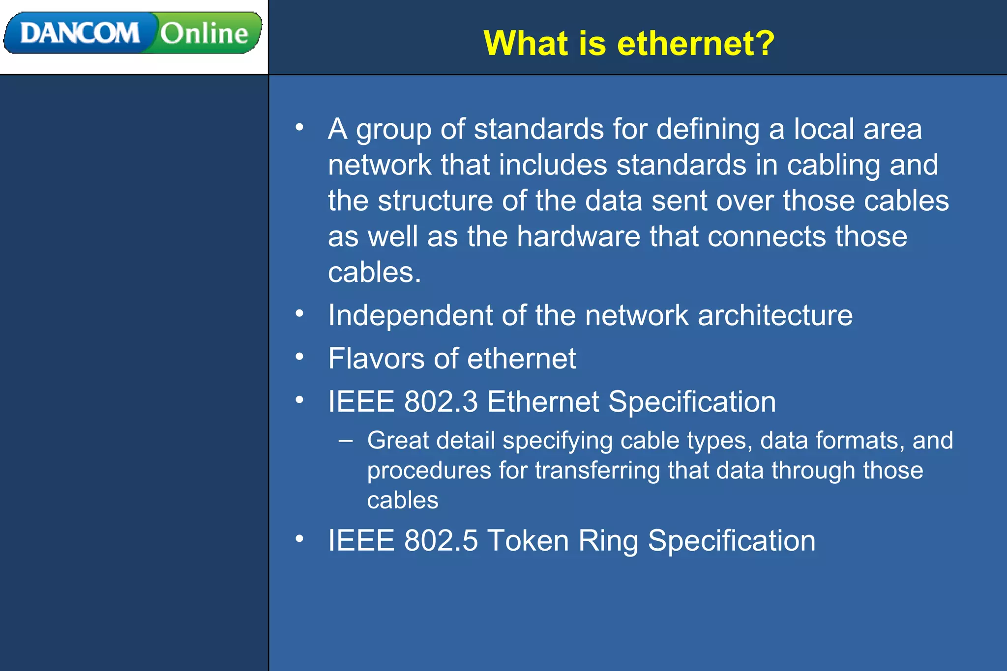 What is ethernet? A group of standards for defining a local area network that includes standards in cabling and the structure of the data sent over those cables as well as the hardware that connects those cables. Independent of the network architecture Flavors of ethernet IEEE 802.3 Ethernet Specification Great detail specifying cable types, data formats, and procedures for transferring that data through those cables IEEE 802.5 Token Ring Specification 
