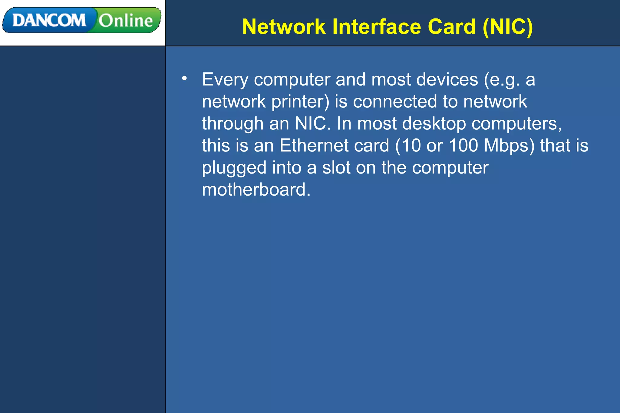 Network Interface Card (NIC) Every computer and most devices (e.g. a network printer) is connected to network through an NIC. In most desktop computers, this is an Ethernet card (10 or 100 Mbps) that is plugged into a slot on the computer motherboard. 