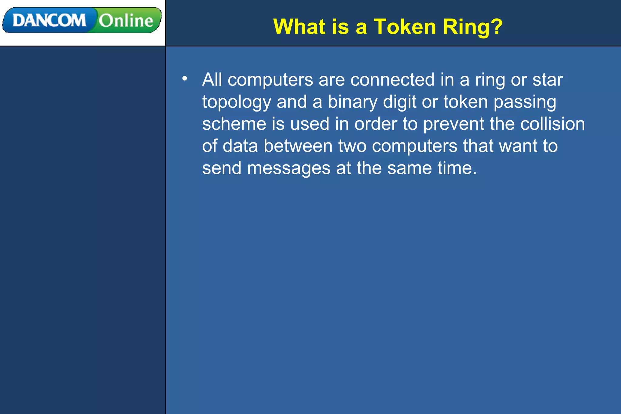 What is a Token Ring? All computers are connected in a ring or star topology and a binary digit or token passing scheme is used in order to prevent the collision of data between two computers that want to send messages at the same time. 