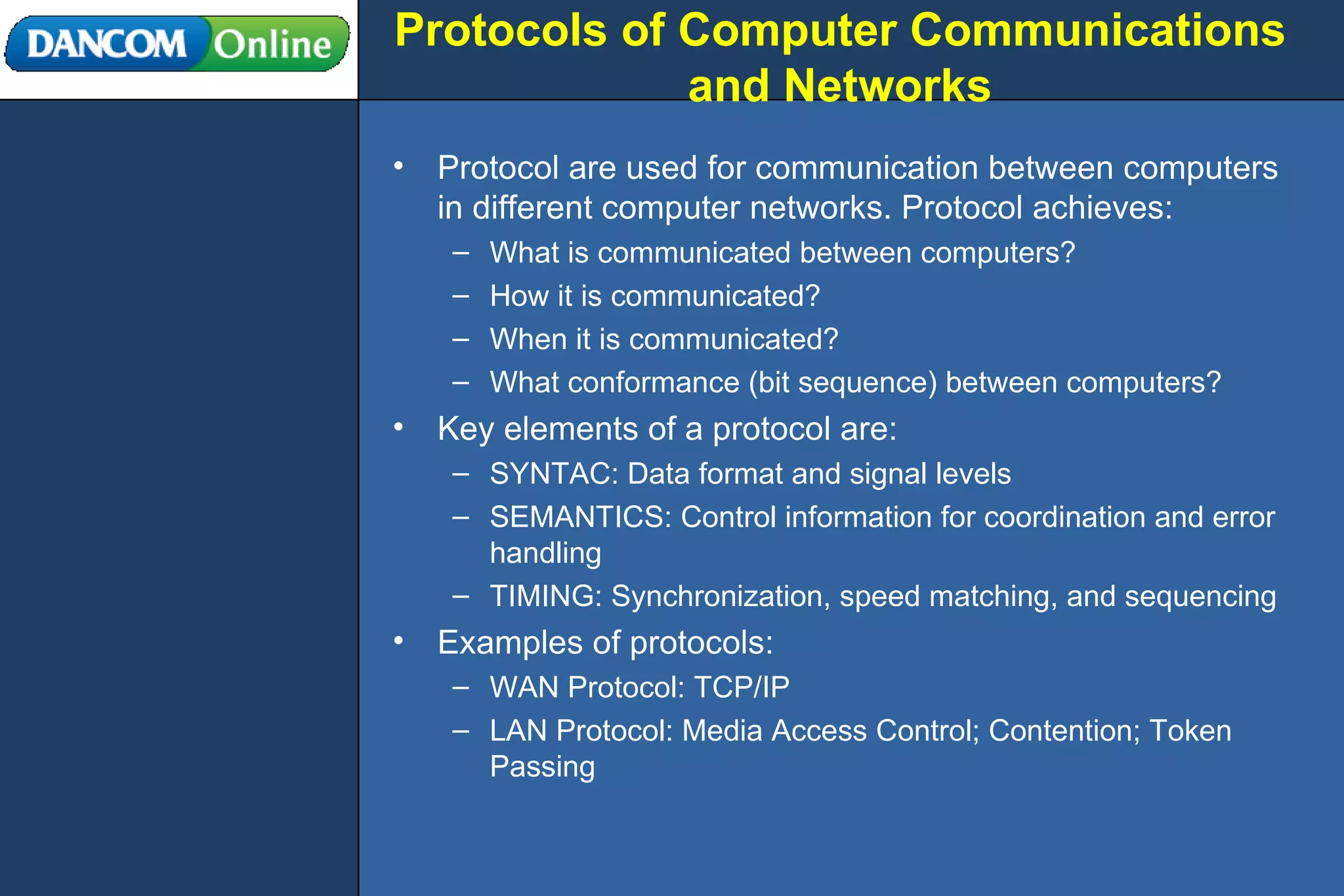 Protocols of Computer Communications and Networks Protocol are used for communication between computers in different computer networks. Protocol achieves: What is communicated between computers? How it is communicated? When it is communicated? What conformance (bit sequence) between computers? Key elements of a protocol are: SYNTAC: Data format and signal levels SEMANTICS: Control information for coordination and error handling TIMING: Synchronization, speed matching, and sequencing Examples of protocols: WAN Protocol: TCP/IP LAN Protocol: Media Access Control; Contention; Token Passing 