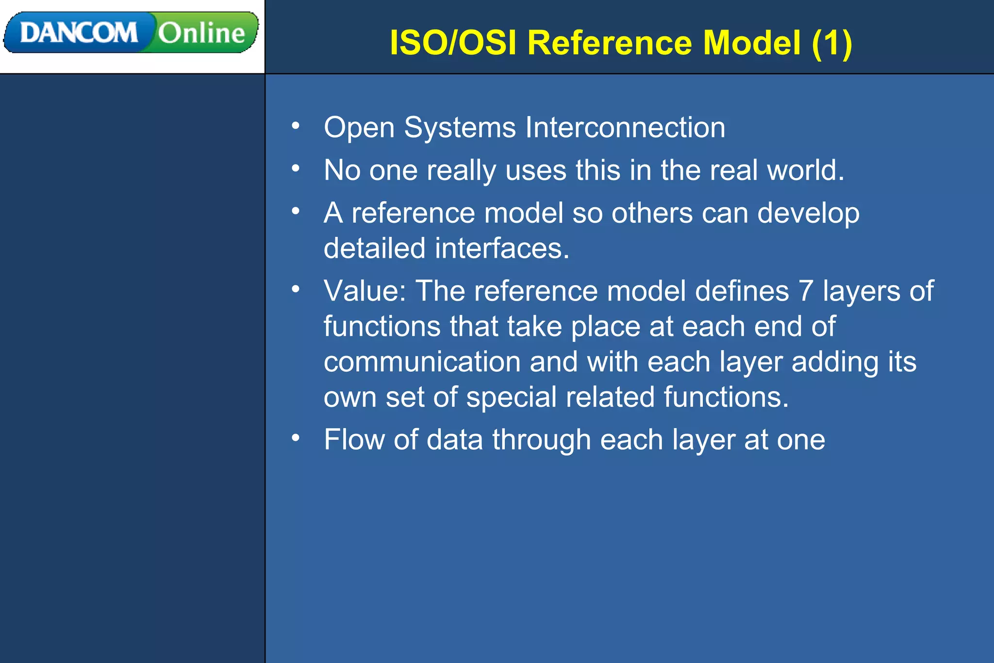 ISO/OSI Reference Model (1) Open Systems Interconnection No one really uses this in the real world.  A reference model so others can develop detailed interfaces.  Value: The reference model defines 7 layers of functions that take place at each end of communication and with each layer adding its own set of special related functions. Flow of data through each layer at one 