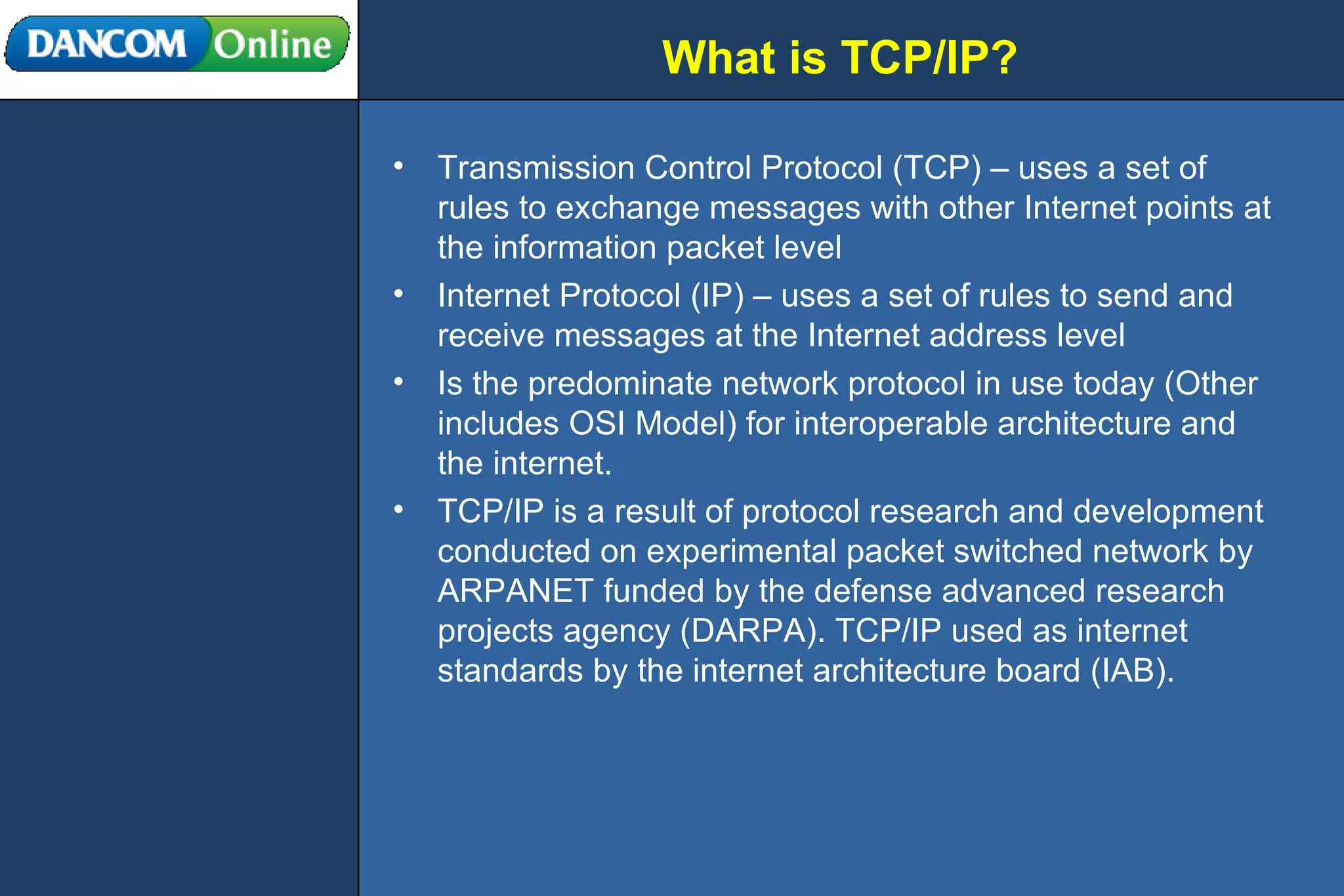 What is TCP/IP? Transmission Control Protocol (TCP) – uses a set of rules to exchange messages with other Internet points at the information packet level Internet Protocol (IP) – uses a set of rules to send and receive messages at the Internet address level Is the predominate network protocol in use today (Other includes OSI Model) for interoperable architecture and the internet. TCP/IP is a result of protocol research and development conducted on experimental packet switched network by ARPANET funded by the defense advanced research projects agency (DARPA). TCP/IP used as internet standards by the internet architecture board (IAB). 