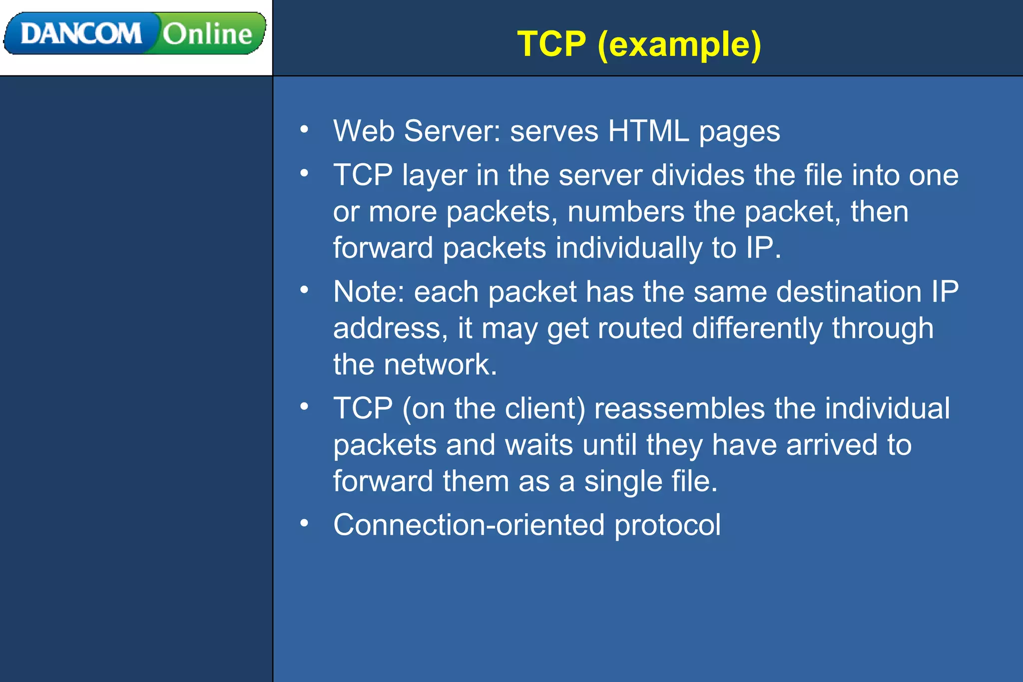 TCP (example) Web Server: serves HTML pages TCP layer in the server divides the file into one or more packets, numbers the packet, then forward packets individually to IP. Note: each packet has the same destination IP address, it may get routed differently through the network. TCP (on the client) reassembles the individual packets and waits until they have arrived to forward them as a single file. Connection-oriented protocol 