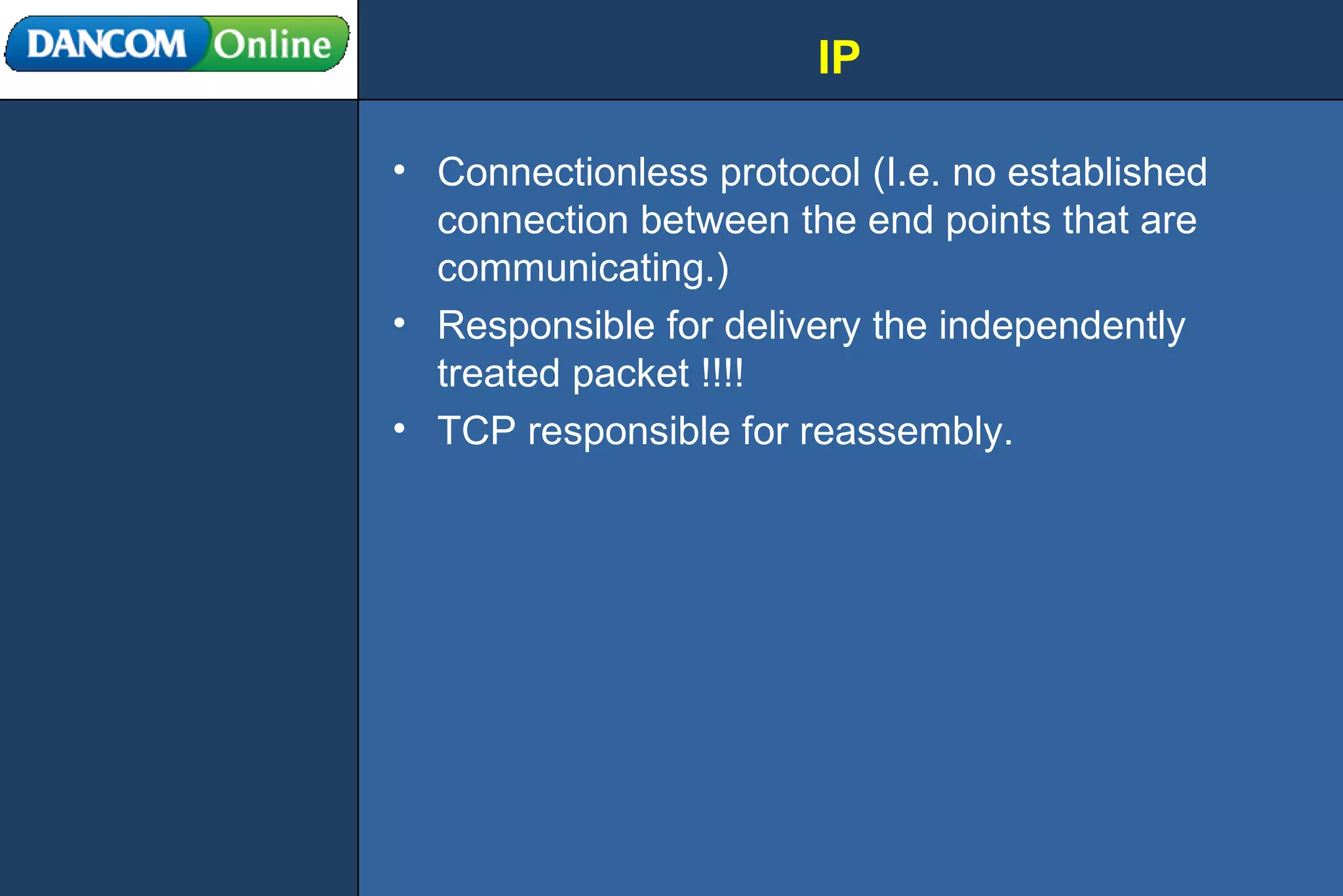 IP Connectionless protocol (I.e. no established connection between the end points that are communicating.) Responsible for delivery the independently treated packet !!!! TCP responsible for reassembly. 
