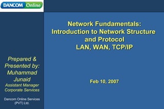 Network Fundamentals: Introduction to Network Structure  and Protocol LAN, WAN, TCP/IP Prepared & Presented by: Muhammad Junaid Assistant Manager Corporate Services Dancom Online Services (PVT) Ltd. Feb 10, 2007 