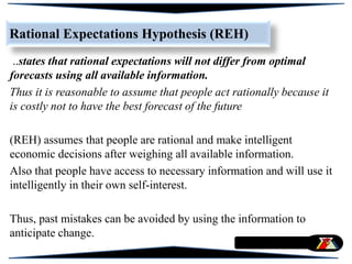 Rational Expectations Hypothesis (REH)
..states that rational expectations will not differ from optimal
forecasts using all available information.
Thus it is reasonable to assume that people act rationally because it
is costly not to have the best forecast of the future
(REH) assumes that people are rational and make intelligent
economic decisions after weighing all available information.
Also that people have access to necessary information and will use it
intelligently in their own self-interest.
Thus, past mistakes can be avoided by using the information to
anticipate change.
 