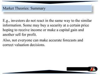 E.g., investors do not react in the same way to the similar
information. Some may buy a security at a certain price
hoping to receive income or make a capital gain and
another sell for profit.
Also, not everyone can make accurate forecasts and
correct valuation decisions.
Market Theories: Summary
 