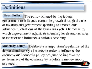 Definitions
The policy pursued by the federal
government to influence economic growth through the use
of taxation and government spending to smooth out/
influence fluctuations of the business cycle. Or means by
which a government adjusts its spending levels and tax rates
to monitor and influence a nation's economy.
Deliberate manipulation/regulation of the
demand and supply of money in order to influence the
economy or Economic policy designed to improve the
performance of the economy by regulating money supply
and credit.
Fiscal Policy
Monetary Policy
 