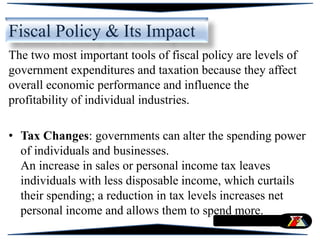 Fiscal Policy & Its Impact
The two most important tools of fiscal policy are levels of
government expenditures and taxation because they affect
overall economic performance and influence the
profitability of individual industries.
• Tax Changes: governments can alter the spending power
of individuals and businesses.
An increase in sales or personal income tax leaves
individuals with less disposable income, which curtails
their spending; a reduction in tax levels increases net
personal income and allows them to spend more.
 