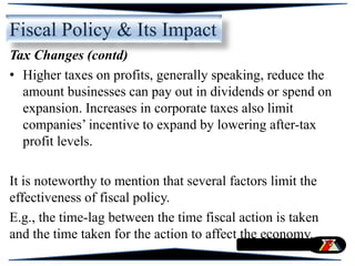 Tax Changes (contd)
• Higher taxes on profits, generally speaking, reduce the
amount businesses can pay out in dividends or spend on
expansion. Increases in corporate taxes also limit
companies’ incentive to expand by lowering after-tax
profit levels.
It is noteworthy to mention that several factors limit the
effectiveness of fiscal policy.
E.g., the time-lag between the time fiscal action is taken
and the time taken for the action to affect the economy.
Fiscal Policy & Its Impact
 