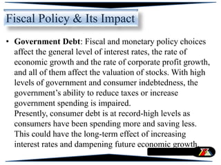 • Government Debt: Fiscal and monetary policy choices
affect the general level of interest rates, the rate of
economic growth and the rate of corporate profit growth,
and all of them affect the valuation of stocks. With high
levels of government and consumer indebtedness, the
government’s ability to reduce taxes or increase
government spending is impaired.
Presently, consumer debt is at record-high levels as
consumers have been spending more and saving less.
This could have the long-term effect of increasing
interest rates and dampening future economic growth.
Fiscal Policy & Its Impact
 