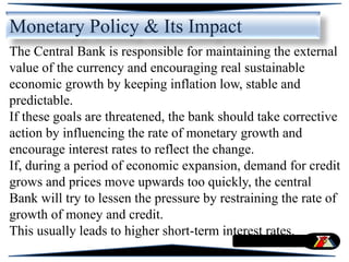 Monetary Policy & Its Impact
The Central Bank is responsible for maintaining the external
value of the currency and encouraging real sustainable
economic growth by keeping inflation low, stable and
predictable.
If these goals are threatened, the bank should take corrective
action by influencing the rate of monetary growth and
encourage interest rates to reflect the change.
If, during a period of economic expansion, demand for credit
grows and prices move upwards too quickly, the central
Bank will try to lessen the pressure by restraining the rate of
growth of money and credit.
This usually leads to higher short-term interest rates.
 