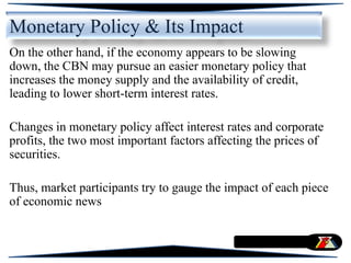 On the other hand, if the economy appears to be slowing
down, the CBN may pursue an easier monetary policy that
increases the money supply and the availability of credit,
leading to lower short-term interest rates.
Changes in monetary policy affect interest rates and corporate
profits, the two most important factors affecting the prices of
securities.
Thus, market participants try to gauge the impact of each piece
of economic news
Monetary Policy & Its Impact
 