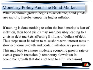 Monetary Policy And The Bond Market
When economic growth begins to accelerate, bond yields
rise rapidly, thereby tempering higher inflation.
If nothing is done nothing to calm the bond market’s fear of
inflation, then bond yields may soar, possibly leading to a
crisis in debt markets affecting Billions of dollars of debt.
Thus steps must be taken to raise short-term interest rates to
slow economic growth and contain inflationary pressures.
This may lead to a more moderate economic growth rate or
even a growth recession (a temporary slowdown in
economic growth that does not lead to a full recession).
 