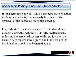 If long-term rates now fall while short-term rates rise, then
the bond market might temporarily be signaling its
approval of the degree of economic slowing.
E.g, if short term interest rates is raised to slow down
economic growth and bond yields fall simultaneously,
reflecting the perceived success of this policy, then the
balance between economic growth and the needs of the
bond market would have been maintained.
Monetary Policy And The Bond Market
 