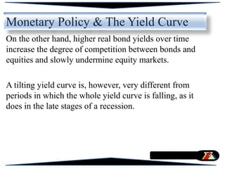 On the other hand, higher real bond yields over time
increase the degree of competition between bonds and
equities and slowly undermine equity markets.
A tilting yield curve is, however, very different from
periods in which the whole yield curve is falling, as it
does in the late stages of a recession.
Monetary Policy & The Yield Curve
 